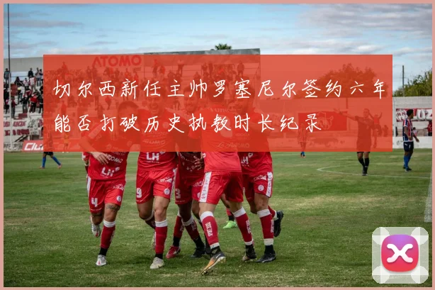 切尔西新任主帅罗塞尼尔签约六年能否打破历史执教时长纪录