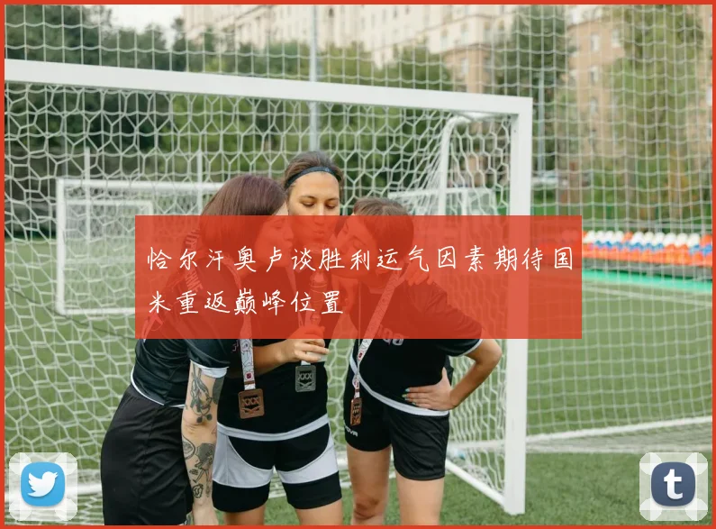 恰尔汗奥卢谈胜利运气因素期待国米重返巅峰位置
