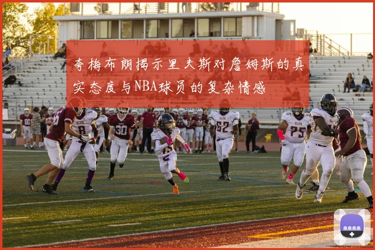 夸梅布朗揭示里夫斯对詹姆斯的真实态度与NBA球员的复杂情感
