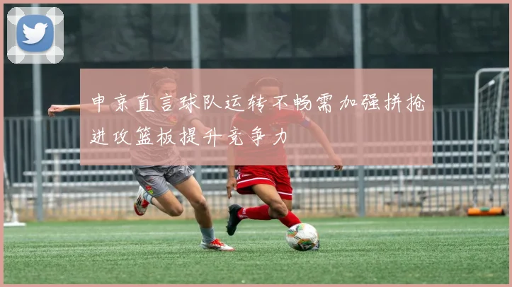 申京直言球队运转不畅需加强拼抢进攻篮板提升竞争力