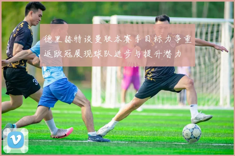 德里赫特谈曼联本赛季目标力争重返欧冠展现球队进步与提升潜力