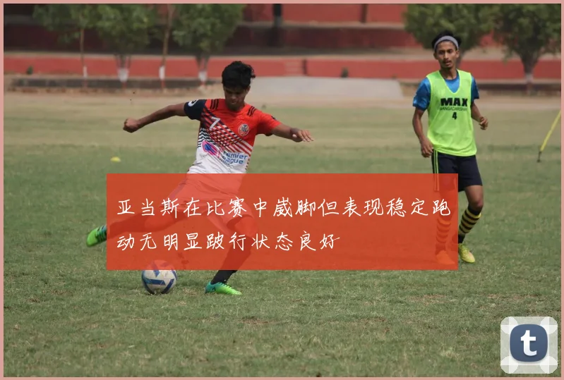 亚当斯在比赛中崴脚但表现稳定跑动无明显跛行状态良好