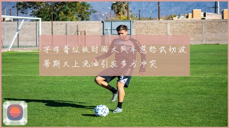 字母哥垃圾时间大风车惹怒武切波蒂斯火上浇油引发多方冲突