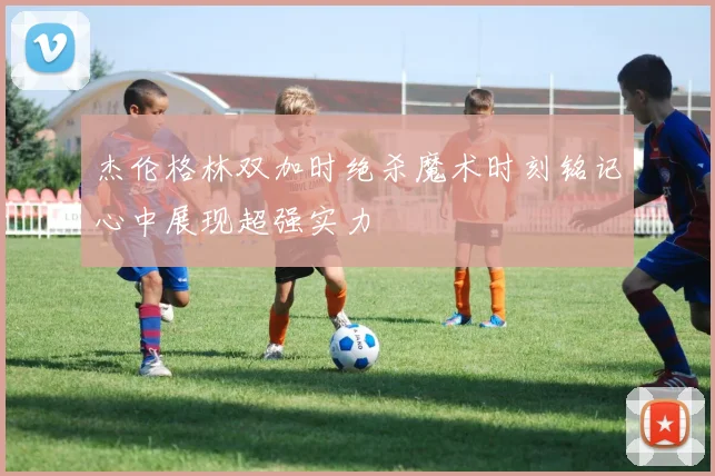 杰伦格林双加时绝杀魔术时刻铭记心中展现超强实力