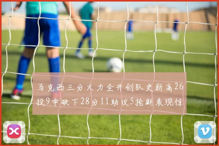 马克西三分火力全开创队史新高26投9中砍下28分11助攻5抢断表现惊艳