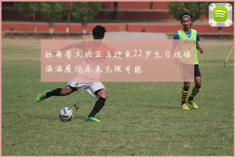 独角兽文班亚马迎来22岁生日祝福满满展现未来无限可能