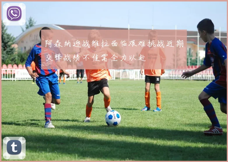 阿森纳迎战维拉面临艰难挑战近期交锋战绩不佳需全力以赴