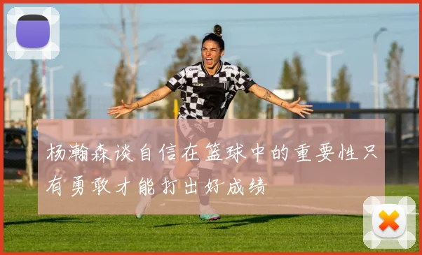 杨瀚森谈自信在篮球中的重要性只有勇敢才能打出好成绩