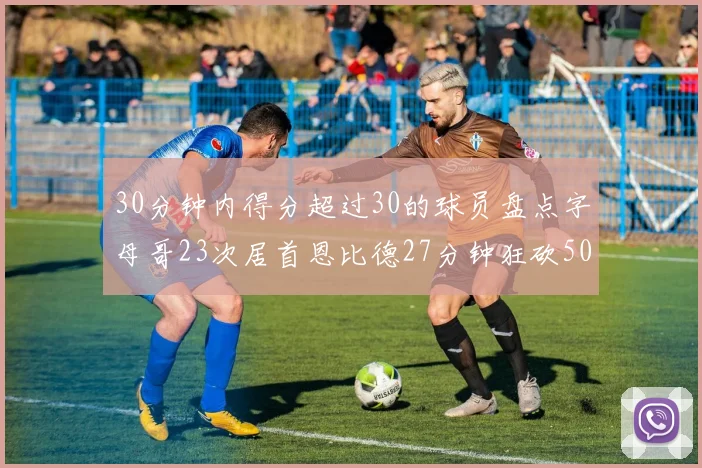 30分钟内得分超过30的球员盘点字母哥23次居首恩比德27分钟狂砍50分