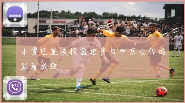 小贾巴里谈投篮进步与申京合作的显著成效