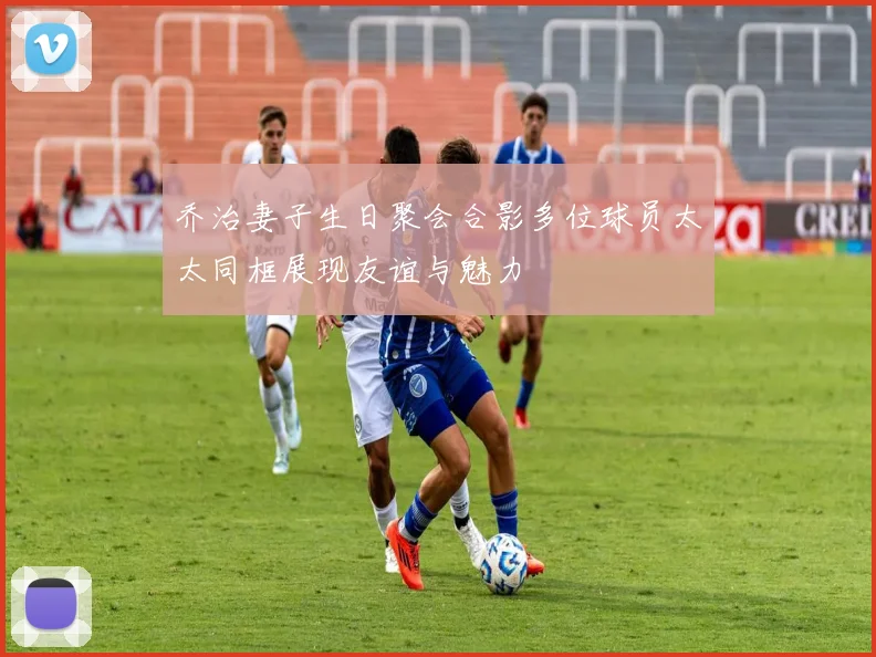 乔治妻子生日聚会合影多位球员太太同框展现友谊与魅力