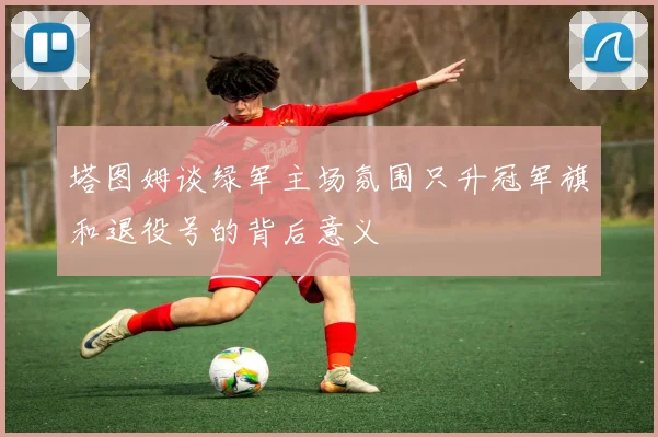 塔图姆谈绿军主场氛围只升冠军旗和退役号的背后意义