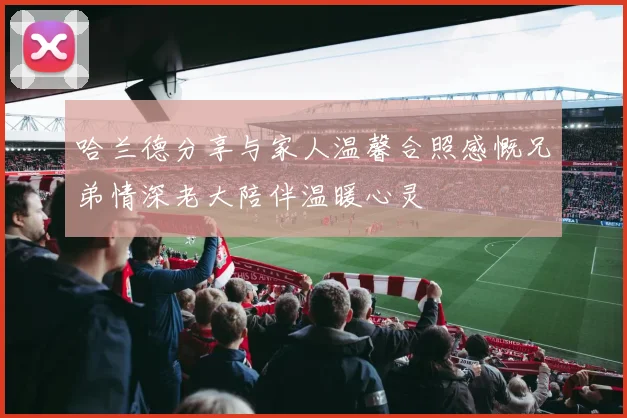 哈兰德分享与家人温馨合照感慨兄弟情深老大陪伴温暖心灵