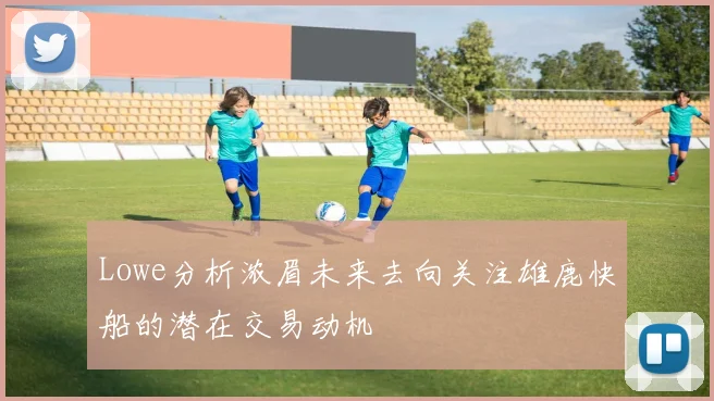 Lowe分析浓眉未来去向关注雄鹿快船的潜在交易动机