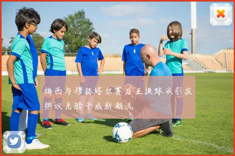 梅西与穆赫塔尔赛后互换球衣引发热议光膀子成新潮流