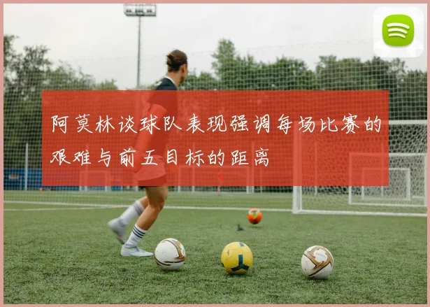 阿莫林谈球队表现强调每场比赛的艰难与前五目标的距离