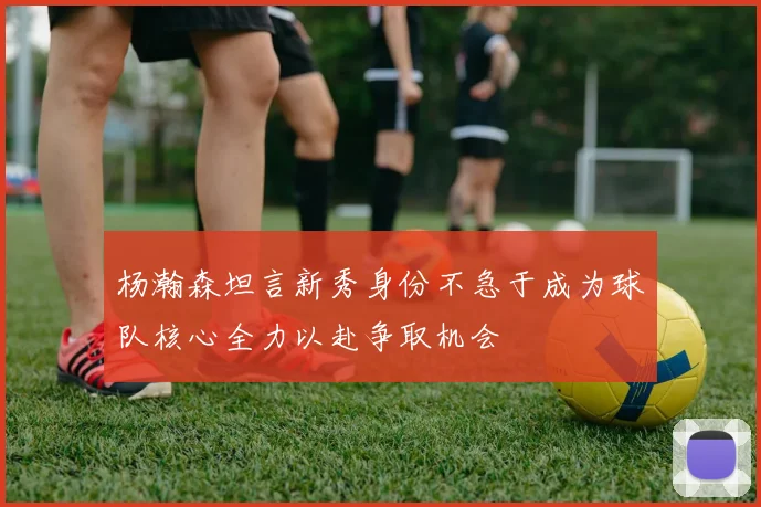 杨瀚森坦言新秀身份不急于成为球队核心全力以赴争取机会