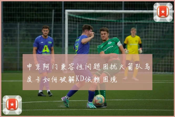 申京阿门兼容性问题困扰火箭队乌度卡如何破解KD依赖困境