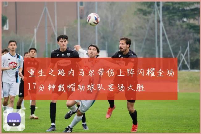 重生之路内马尔带伤上阵闪耀全场17分钟戴帽助球队客场大胜