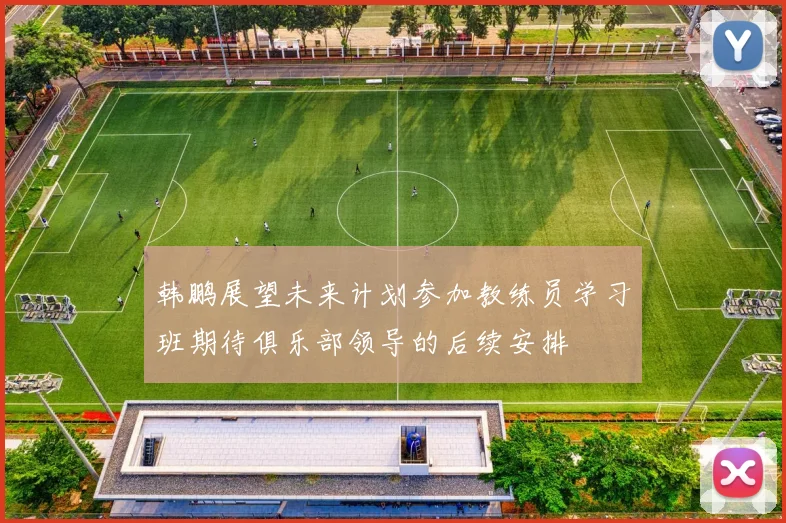 韩鹏展望未来计划参加教练员学习班期待俱乐部领导的后续安排