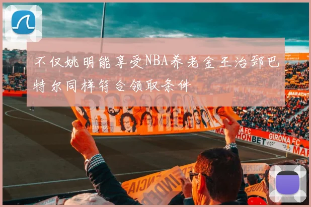 不仅姚明能享受NBA养老金王治郅巴特尔同样符合领取条件