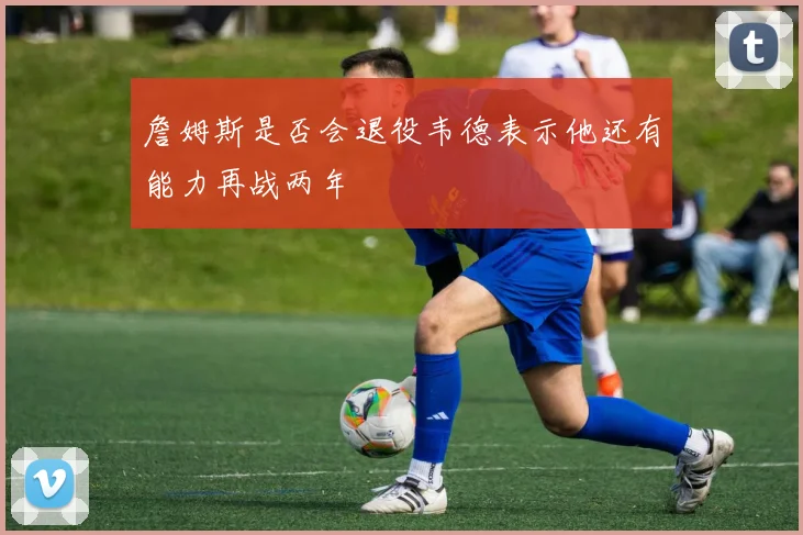 詹姆斯是否会退役韦德表示他还有能力再战两年