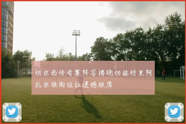 切尔西传奇赛阵容揭晓切赫特里阿扎尔领衔佐拉遗憾缺席