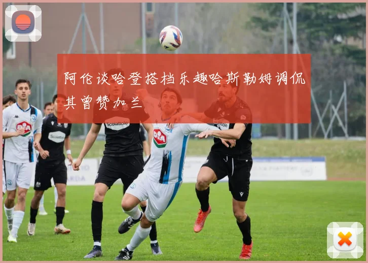 阿伦谈哈登搭档乐趣哈斯勒姆调侃其曾赞加兰