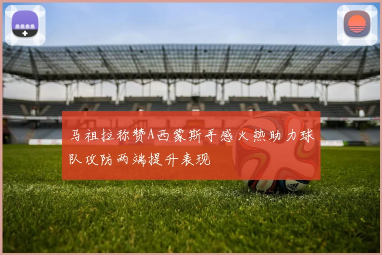 马祖拉称赞A西蒙斯手感火热助力球队攻防两端提升表现
