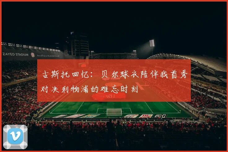 古斯托回忆：贝尔球衣陪伴我首秀对决利物浦的难忘时刻
