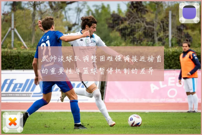 瓜帅谈球队调整困难强调接近榜首的重要性与篮球暂停机制的差异
