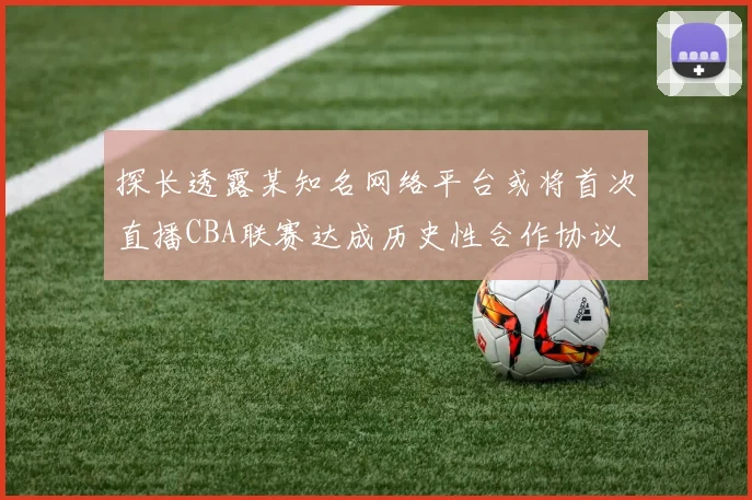 探长透露某知名网络平台或将首次直播CBA联赛达成历史性合作协议