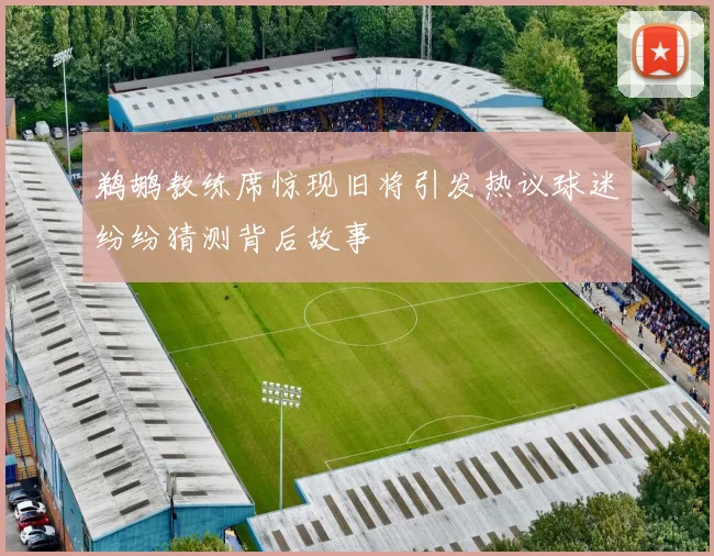 鹈鹕教练席惊现旧将引发热议球迷纷纷猜测背后故事