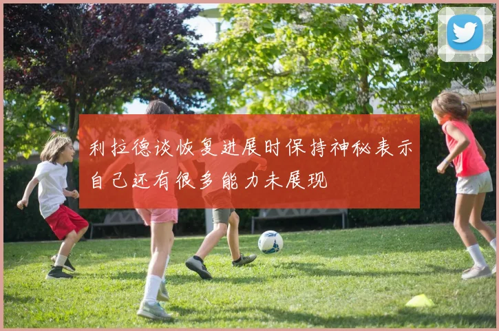 利拉德谈恢复进展时保持神秘表示自己还有很多能力未展现