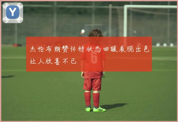 杰伦布朗赞怀特状态回暖表现出色让人欣喜不已