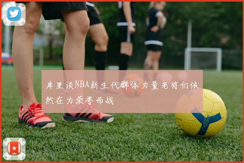 库里谈NBA新生代群体力量老将们依然在为荣誉而战