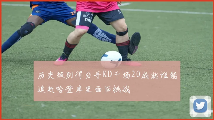 历史级别得分手KD千场20成就谁能追赶哈登库里面临挑战