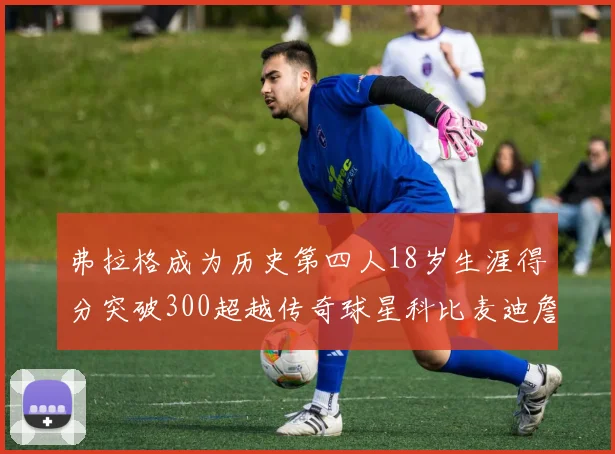 弗拉格成为历史第四人18岁生涯得分突破300超越传奇球星科比麦迪詹姆斯