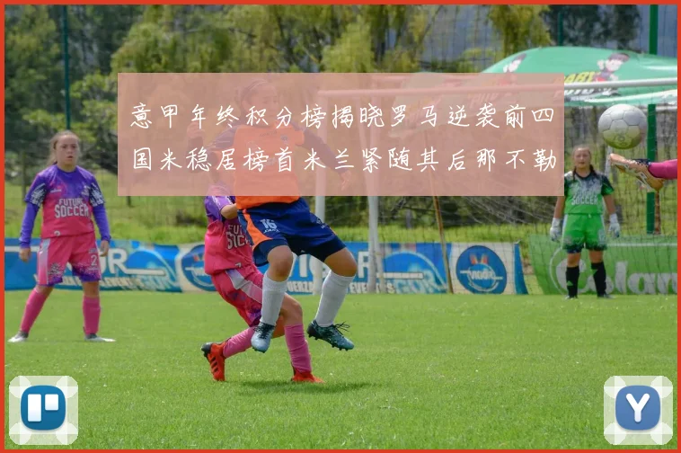 意甲年终积分榜揭晓罗马逆袭前四国米稳居榜首米兰紧随其后那不勒斯位列第三