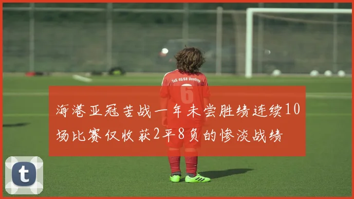 海港亚冠苦战一年未尝胜绩连续10场比赛仅收获2平8负的惨淡战绩