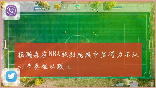 杨瀚森在NBA级别轮换中显得力不从心节奏难以跟上