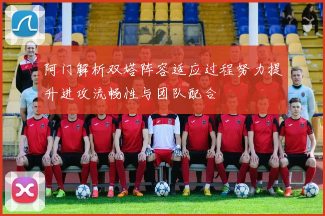 阿门解析双塔阵容适应过程努力提升进攻流畅性与团队配合